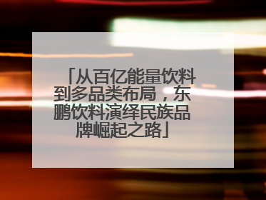 从百亿能量饮料到多品类布局，东鹏饮料演绎民族品牌崛起之路